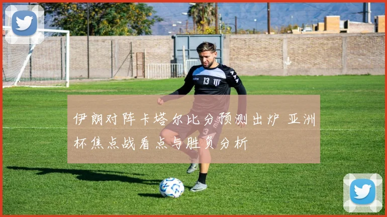 伊朗对阵卡塔尔比分预测出炉 亚洲杯焦点战看点与胜负分析