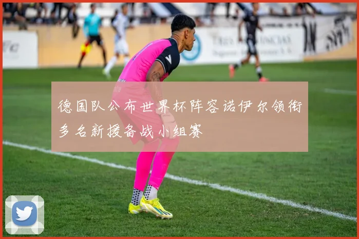 德国队公布世界杯阵容诺伊尔领衔多名新援备战小组赛