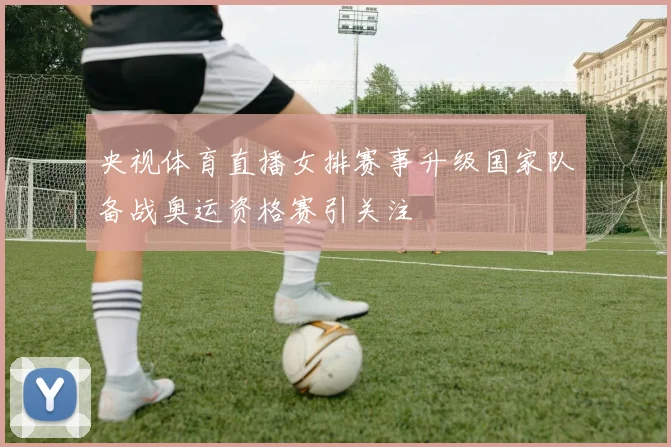 央视体育直播女排赛事升级国家队备战奥运资格赛引关注