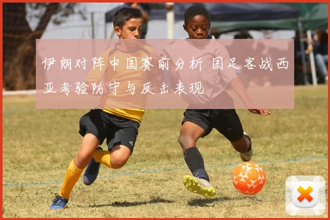 伊朗对阵中国赛前分析 国足客战西亚考验防守与反击表现