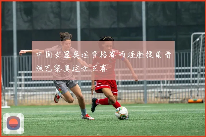 中国女篮奥运资格赛两连胜提前晋级巴黎奥运会正赛