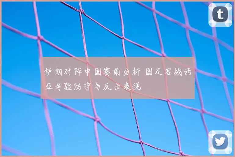 伊朗对阵中国赛前分析 国足客战西亚考验防守与反击表现