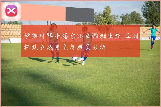 伊朗对阵卡塔尔比分预测出炉 亚洲杯焦点战看点与胜负分析